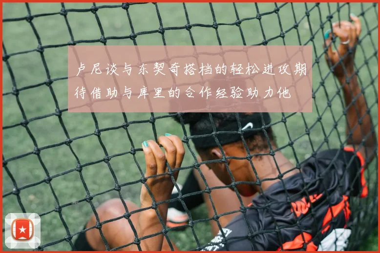 卢尼谈与东契奇搭档的轻松进攻期待借助与库里的合作经验助力他