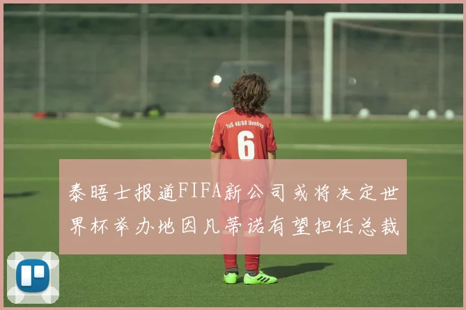 泰晤士报道FIFA新公司或将决定世界杯举办地因凡蒂诺有望担任总裁